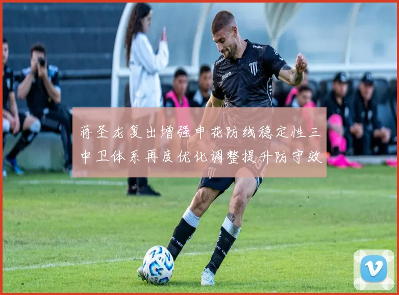 蒋圣龙复出增强申花防线稳定性三中卫体系再度优化调整提升防守效果