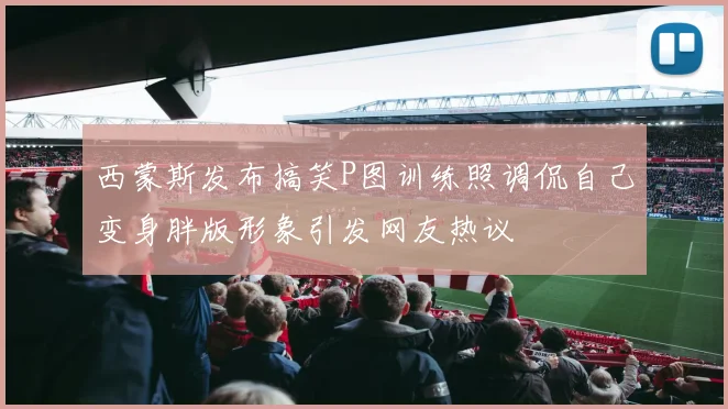 西蒙斯发布搞笑P图训练照调侃自己变身胖版形象引发网友热议