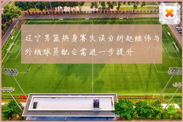 辽宁男篮热身赛失误分析赵继伟与外线球员配合需进一步提升