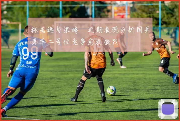 林高远与梁靖崑近期表现分析国乒男单二号位竞争愈发激烈