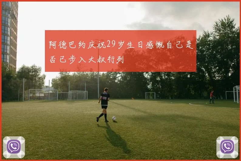 阿德巴约庆祝29岁生日感慨自己是否已步入大叔行列