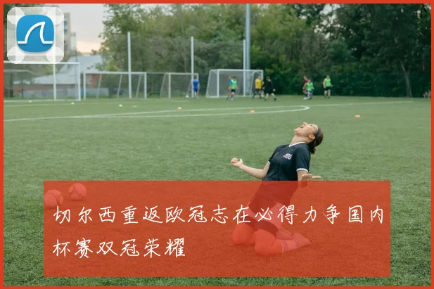 切尔西重返欧冠志在必得力争国内杯赛双冠荣耀