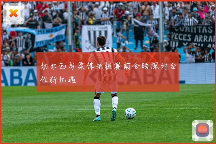切尔西与柔佛老板赛前会晤探讨合作新机遇