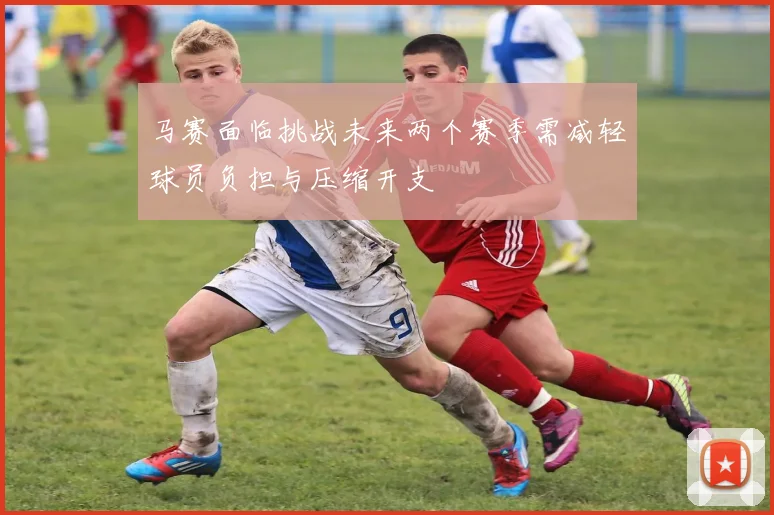 马赛面临挑战未来两个赛季需减轻球员负担与压缩开支