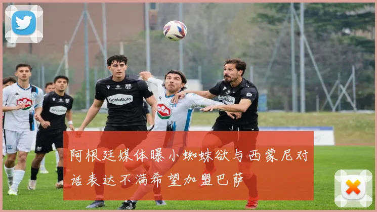 阿根廷媒体曝小蜘蛛欲与西蒙尼对话表达不满希望加盟巴萨