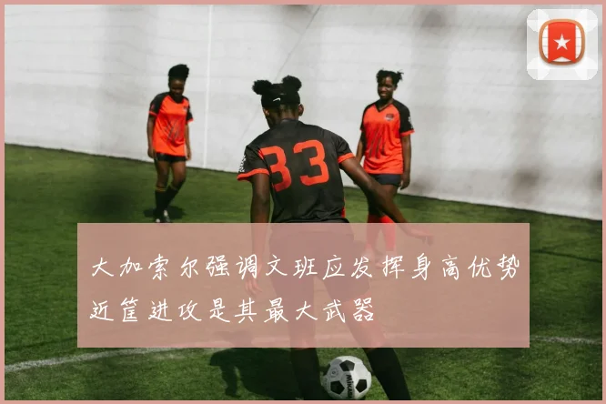 大加索尔强调文班应发挥身高优势近筐进攻是其最大武器