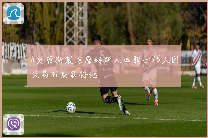 A史密斯震惊詹姆斯未回骑士76人因交易布朗获得他